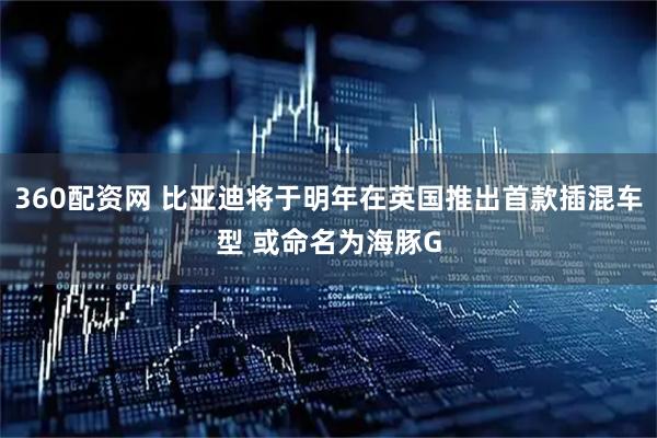 360配资网 比亚迪将于明年在英国推出首款插混车型 或命名为海豚G