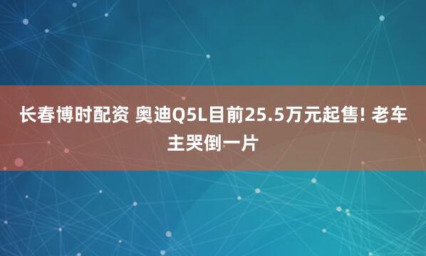 长春博时配资 奥迪Q5L目前25.5万元起售! 老车主哭倒一片