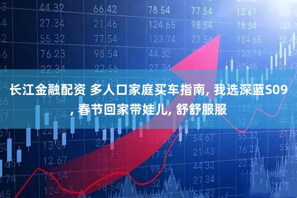 长江金融配资 多人口家庭买车指南, 我选深蓝S09, 春节回家带娃儿, 舒舒服服