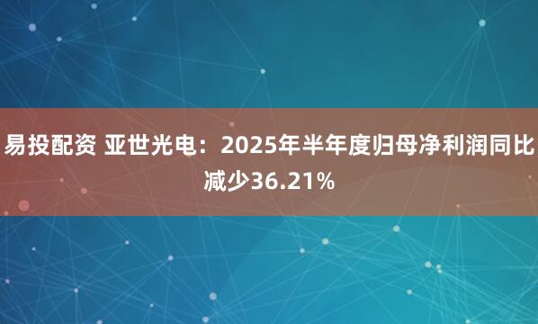 易投配资 亚世光电：2025年半年度归母净利润同比减少36.21%