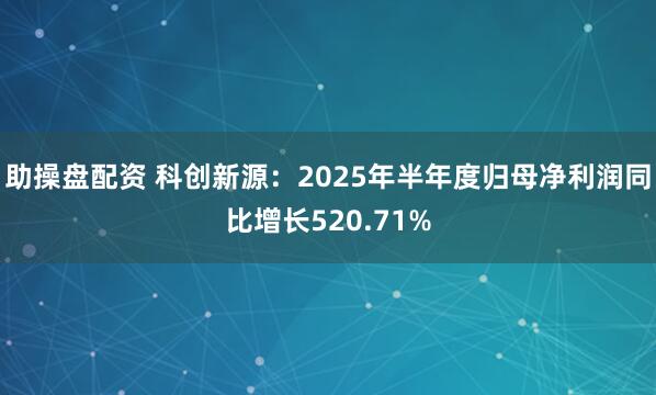 助操盘配资 科创新源：2025年半年度归母净利润同比增长520.71%