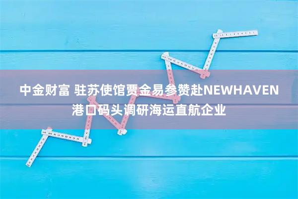 中金财富 驻苏使馆贾金易参赞赴NEWHAVEN港口码头调研海运直航企业