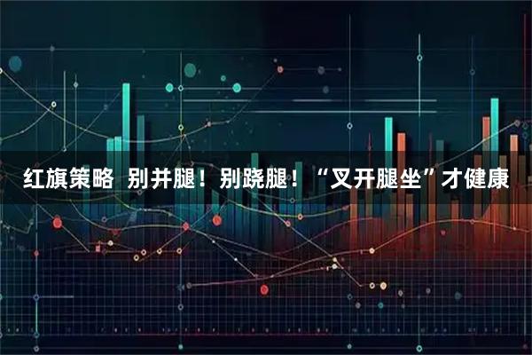 红旗策略  别并腿！别跷腿！“叉开腿坐”才健康