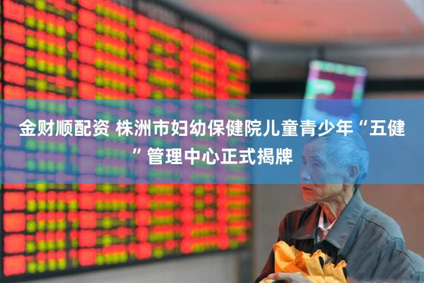 金财顺配资 株洲市妇幼保健院儿童青少年“五健”管理中心正式揭牌