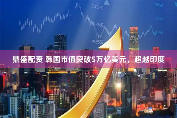 鼎盛配资 韩国市值突破5万亿美元，超越印度
